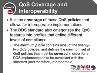 QoS Coverage and
         Interoperability
 It is the coverage of these QoS policies that
  allows for interoperable implementations.
 The DDS standard also categorizes the QoS
  features into profiles that define different
  levels of compliance.
     The minimum profile contains most of the twenty-
     two QoS policies, and defines the minimum set of
     QoS policies that must be covered in order for a
     DDS implementation to be compliant with the
     standard (and therefore, interoperable).
 