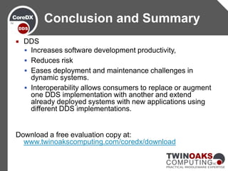 Conclusion and Summary
   DDS
     Increases software development productivity,
     Reduces risk
     Eases deployment and maintenance challenges in
      dynamic systems.
     Interoperability allows consumers to replace or augment
      one DDS implementation with another and extend
      already deployed systems with new applications using
      different DDS implementations.


Download a free evaluation copy at:
  www.twinoakscomputing.com/coredx/download
 
