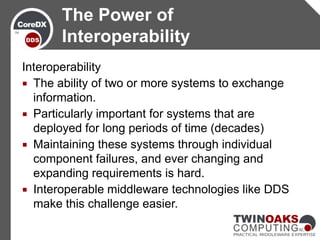 The Power of
       Interoperability
Interoperability
 The ability of two or more systems to exchange
  information.
 Particularly important for systems that are
  deployed for long periods of time (decades)
 Maintaining these systems through individual
  component failures, and ever changing and
  expanding requirements is hard.
 Interoperable middleware technologies like DDS
  make this challenge easier.
 