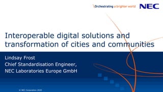 1 © NEC Corporation 2020
Interoperable digital solutions and
transformation of cities and communities
Lindsay Frost
Chief Standardisation Engineer,
NEC Laboratories Europe GmbH
 