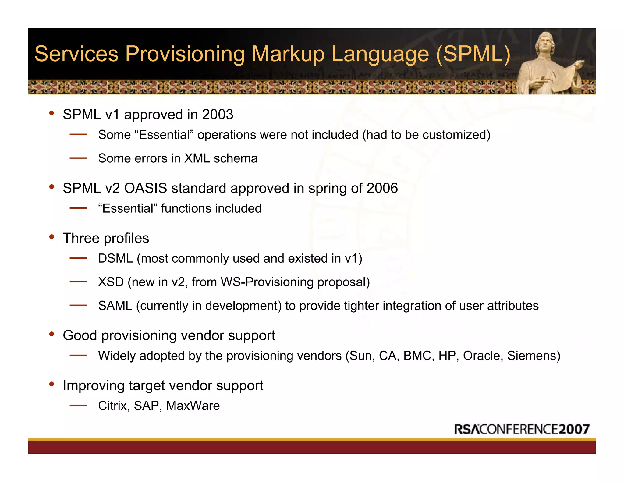 Services Provisioning Markup Language (SPML)
• SPML v1 approved in 2003
— Some “Essential” operations were not included (had to be customized)
— Some errors in XML schema
• SPML v2 OASIS standard approved in spring of 2006
— “Essential” functions included
• Three profiles
— DSML (most commonly used and existed in v1)
— XSD (new in v2, from WS-Provisioning proposal)
— SAML (currently in development) to provide tighter integration of user attributes
• Good provisioning vendor support
— Widely adopted by the provisioning vendors (Sun, CA, BMC, HP, Oracle, Siemens)
• Improving target vendor support
— Citrix, SAP, MaxWare
 