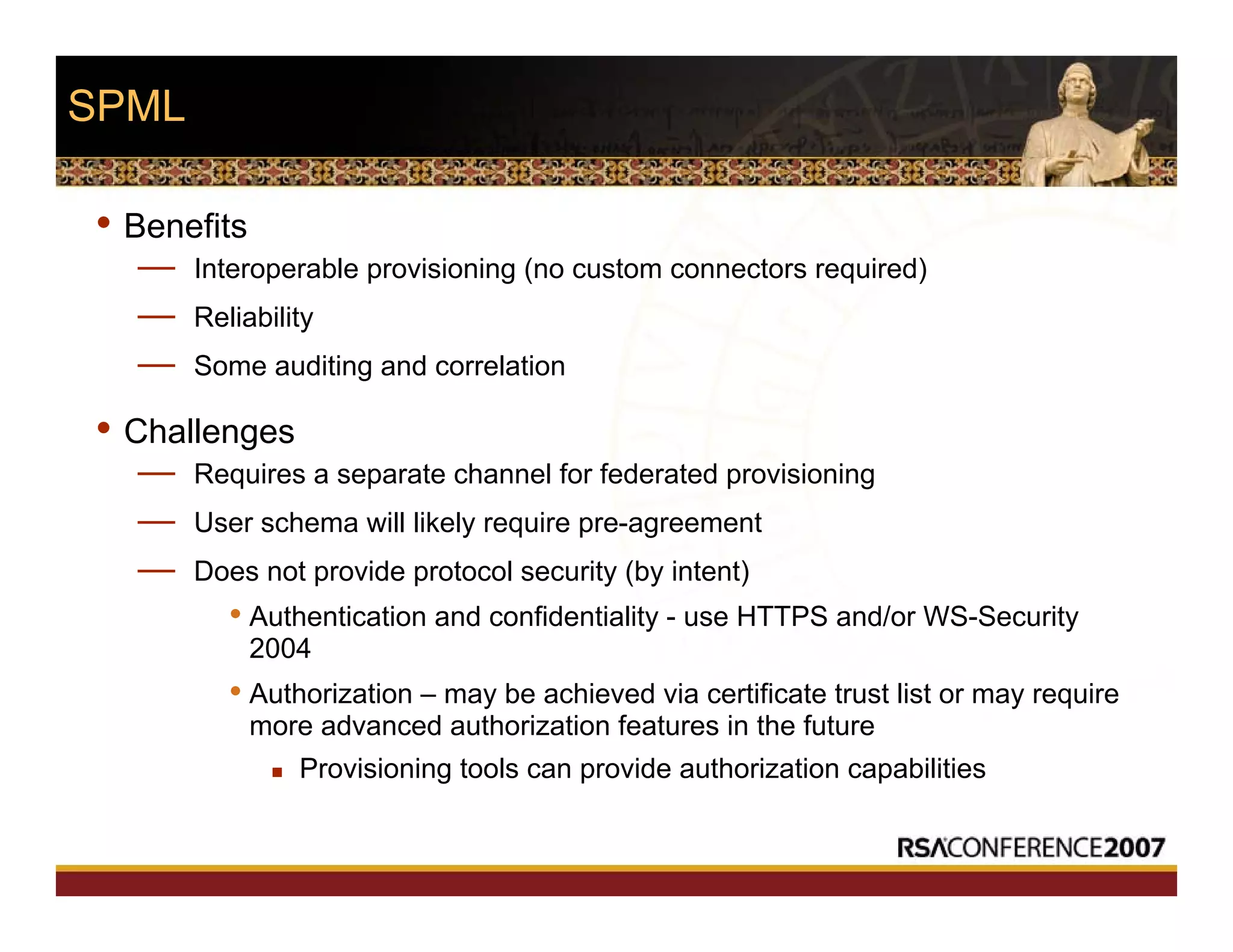 SPML
• Benefits
— Interoperable provisioning (no custom connectors required)
— Reliability
— Some auditing and correlation
• Challenges
— Requires a separate channel for federated provisioning
— User schema will likely require pre-agreement
— Does not provide protocol security (by intent)
• Authentication and confidentiality - use HTTPS and/or WS-Security
2004
• Authorization – may be achieved via certificate trust list or may require
more advanced authorization features in the future
Provisioning tools can provide authorization capabilities
 