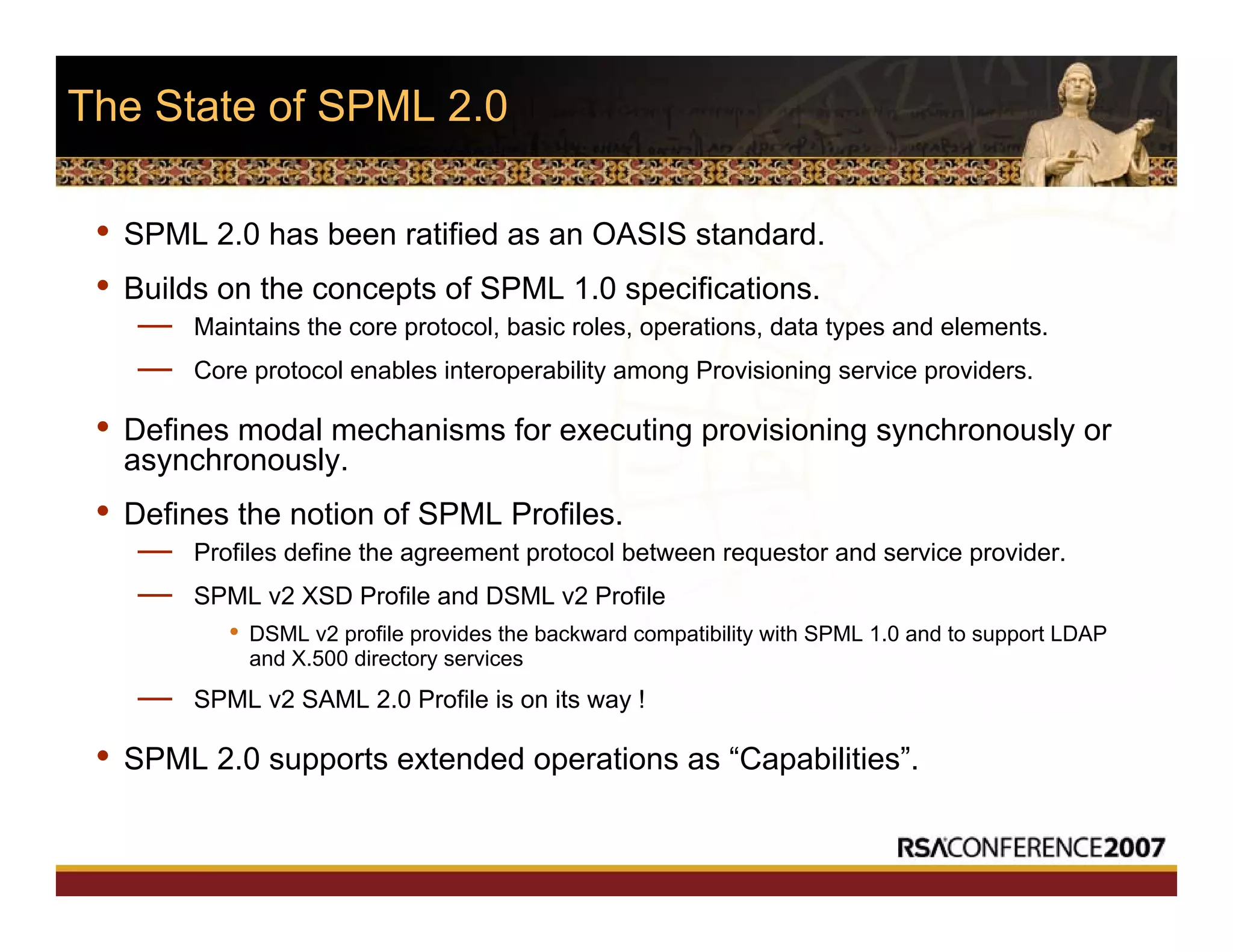 The State of SPML 2.0
• SPML 2.0 has been ratified as an OASIS standard.
• Builds on the concepts of SPML 1.0 specifications.
— Maintains the core protocol, basic roles, operations, data types and elements.
— Core protocol enables interoperability among Provisioning service providers.
• Defines modal mechanisms for executing provisioning synchronously or
asynchronously.
• Defines the notion of SPML Profiles.
— Profiles define the agreement protocol between requestor and service provider.
— SPML v2 XSD Profile and DSML v2 Profile
• DSML v2 profile provides the backward compatibility with SPML 1.0 and to support LDAP
and X.500 directory services
— SPML v2 SAML 2.0 Profile is on its way !
• SPML 2.0 supports extended operations as “Capabilities”.
 
