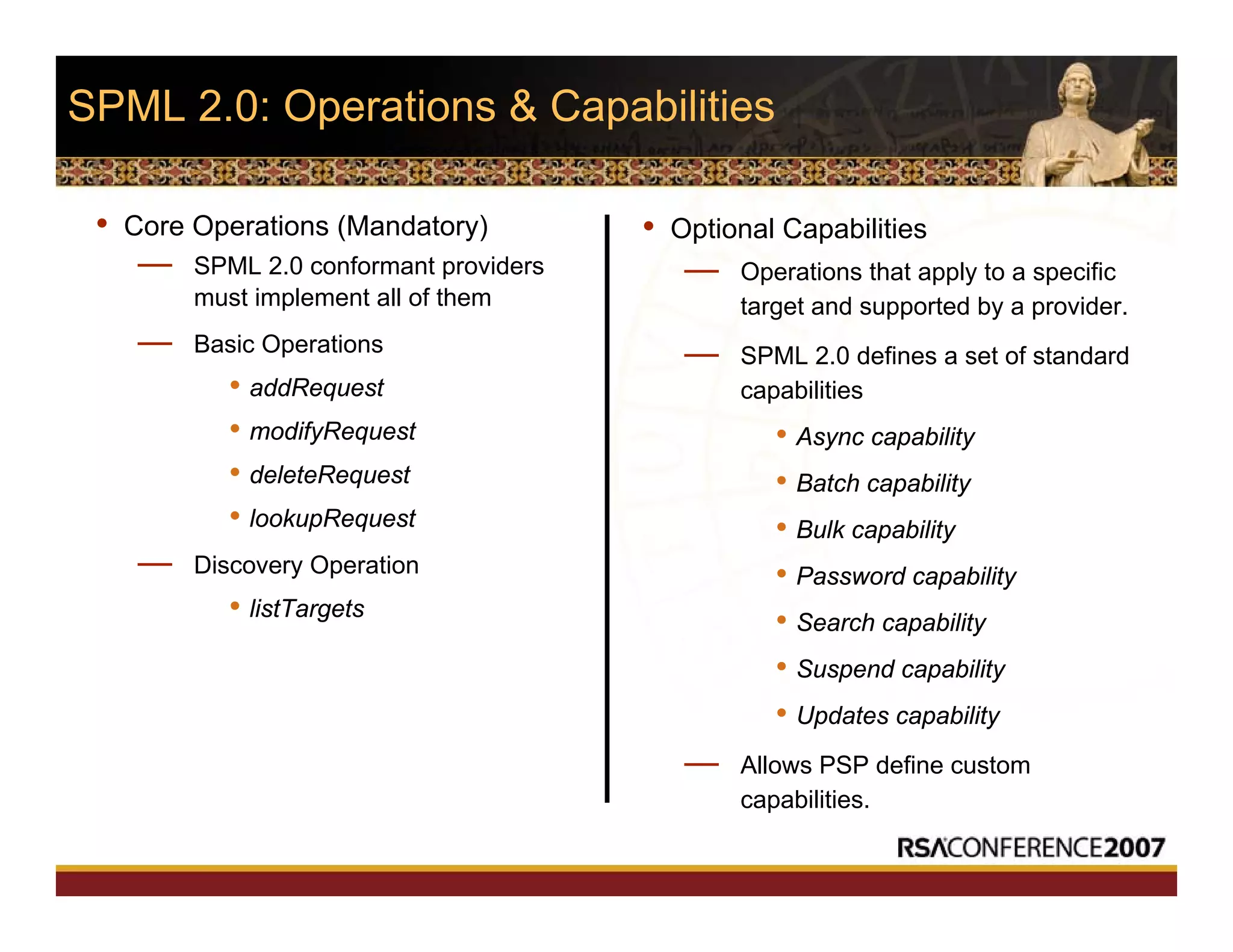SPML 2.0: Operations & Capabilities
• Core Operations (Mandatory)
— SPML 2.0 conformant providers
must implement all of them
— Basic Operations
• addRequest
• modifyRequest
• deleteRequest
• lookupRequest
— Discovery Operation
• listTargets
• Optional Capabilities
— Operations that apply to a specific
target and supported by a provider.
— SPML 2.0 defines a set of standard
capabilities
• Async capability
• Batch capability
• Bulk capability
• Password capability
• Search capability
• Suspend capability
• Updates capability
— Allows PSP define custom
capabilities.
 