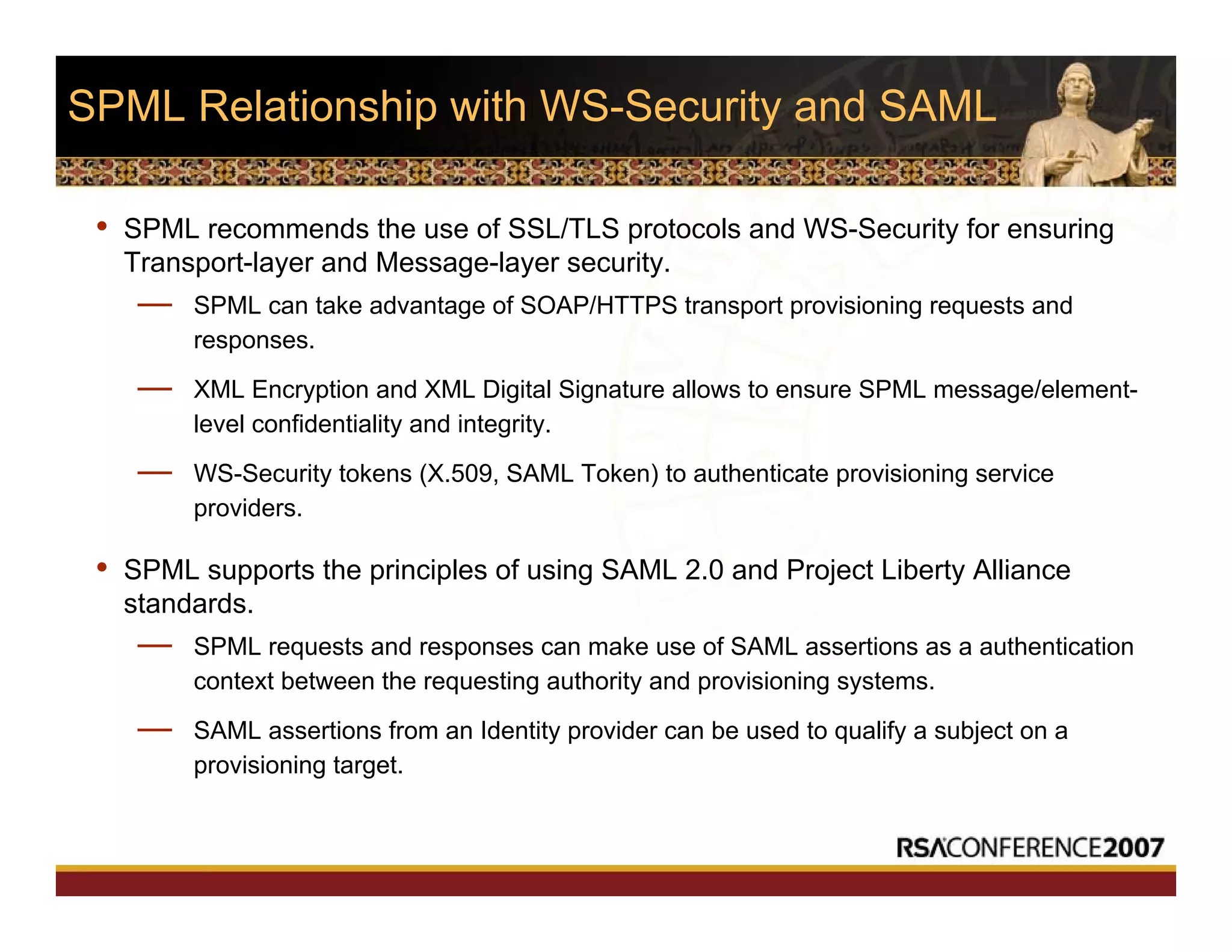 SPML Relationship with WS-Security and SAML
• SPML recommends the use of SSL/TLS protocols and WS-Security for ensuring
Transport-layer and Message-layer security.
— SPML can take advantage of SOAP/HTTPS transport provisioning requests and
responses.
— XML Encryption and XML Digital Signature allows to ensure SPML message/element-
level confidentiality and integrity.
— WS-Security tokens (X.509, SAML Token) to authenticate provisioning service
providers.
• SPML supports the principles of using SAML 2.0 and Project Liberty Alliance
standards.
— SPML requests and responses can make use of SAML assertions as a authentication
context between the requesting authority and provisioning systems.
— SAML assertions from an Identity provider can be used to qualify a subject on a
provisioning target.
 