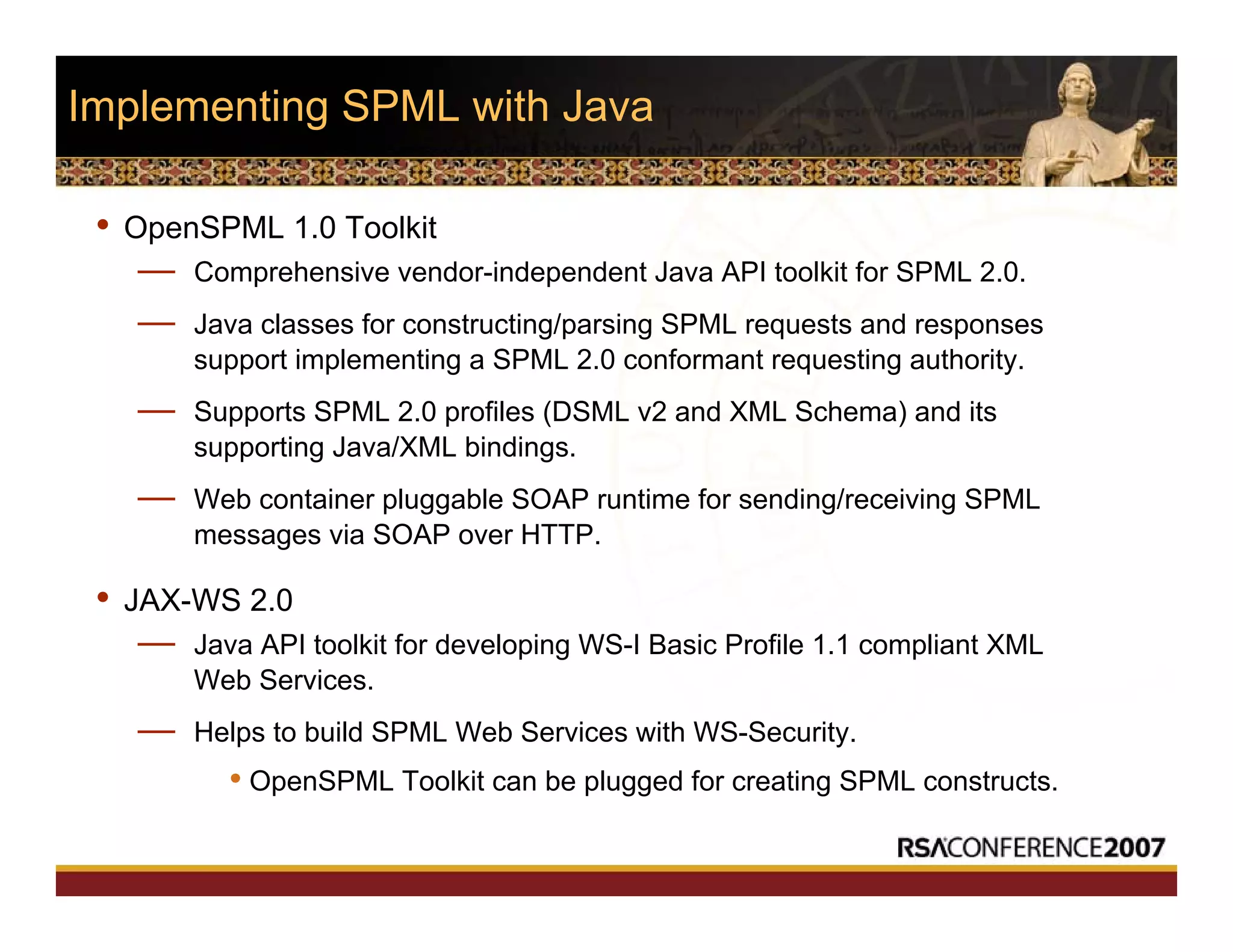 Implementing SPML with Java
• OpenSPML 1.0 Toolkit
— Comprehensive vendor-independent Java API toolkit for SPML 2.0.
— Java classes for constructing/parsing SPML requests and responses
support implementing a SPML 2.0 conformant requesting authority.
— Supports SPML 2.0 profiles (DSML v2 and XML Schema) and its
supporting Java/XML bindings.
— Web container pluggable SOAP runtime for sending/receiving SPML
messages via SOAP over HTTP.
• JAX-WS 2.0
— Java API toolkit for developing WS-I Basic Profile 1.1 compliant XML
Web Services.
— Helps to build SPML Web Services with WS-Security.
• OpenSPML Toolkit can be plugged for creating SPML constructs.
 