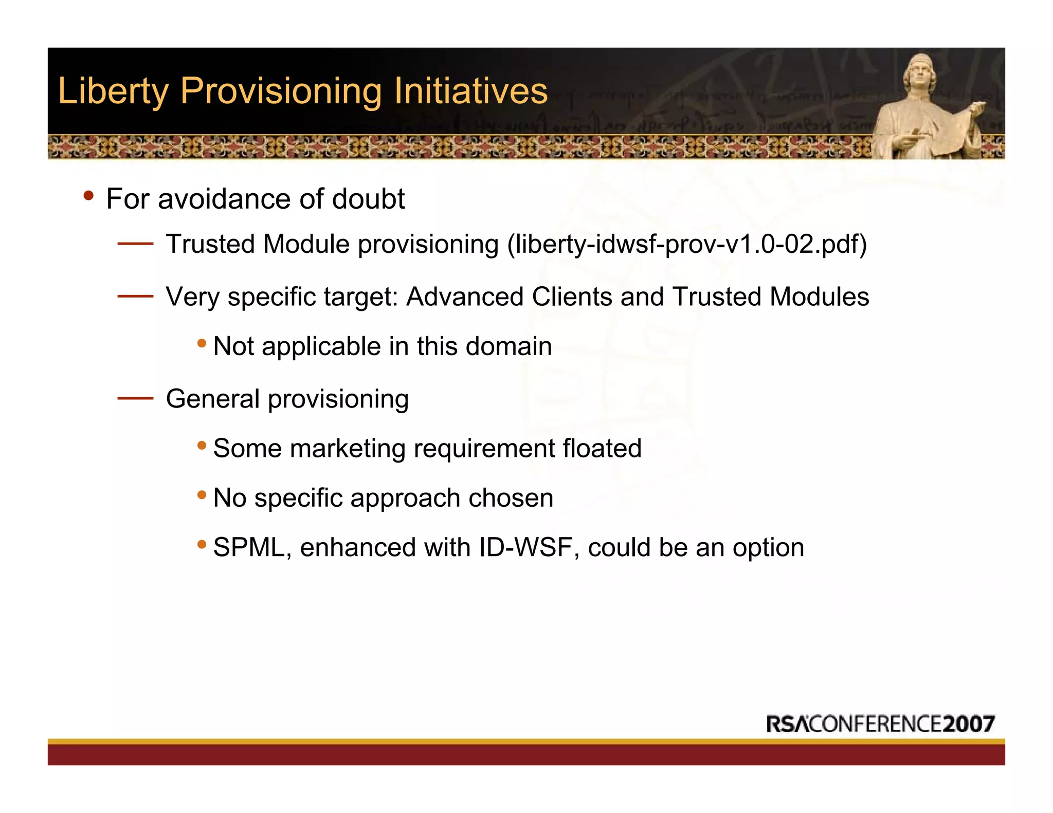 Liberty Provisioning Initiatives
• For avoidance of doubt
— Trusted Module provisioning (liberty-idwsf-prov-v1.0-02.pdf)
— Very specific target: Advanced Clients and Trusted Modules
•Not applicable in this domain
— General provisioning
•Some marketing requirement floated
•No specific approach chosen
•SPML, enhanced with ID-WSF, could be an option
 