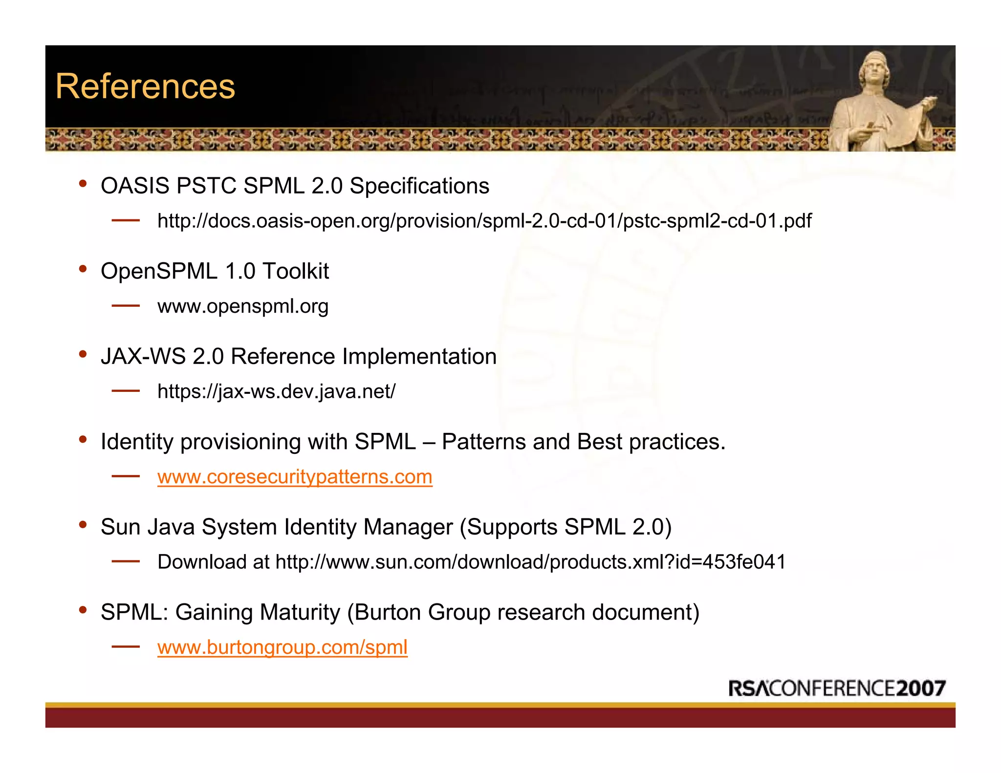 References
• OASIS PSTC SPML 2.0 Specifications
— http://docs.oasis-open.org/provision/spml-2.0-cd-01/pstc-spml2-cd-01.pdf
• OpenSPML 1.0 Toolkit
— www.openspml.org
• JAX-WS 2.0 Reference Implementation
— https://jax-ws.dev.java.net/
• Identity provisioning with SPML – Patterns and Best practices.
— www.coresecuritypatterns.com
• Sun Java System Identity Manager (Supports SPML 2.0)
— Download at http://www.sun.com/download/products.xml?id=453fe041
• SPML: Gaining Maturity (Burton Group research document)
— www.burtongroup.com/spml
 