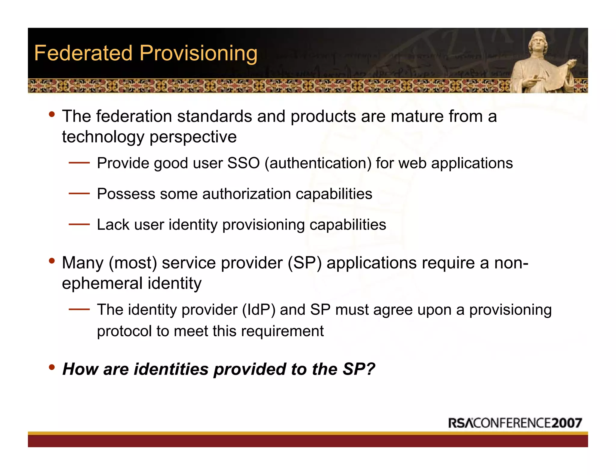 Federated Provisioning
• The federation standards and products are mature from a
technology perspective
— Provide good user SSO (authentication) for web applications
— Possess some authorization capabilities
— Lack user identity provisioning capabilities
• Many (most) service provider (SP) applications require a non-
ephemeral identity
— The identity provider (IdP) and SP must agree upon a provisioning
protocol to meet this requirement
• How are identities provided to the SP?
 