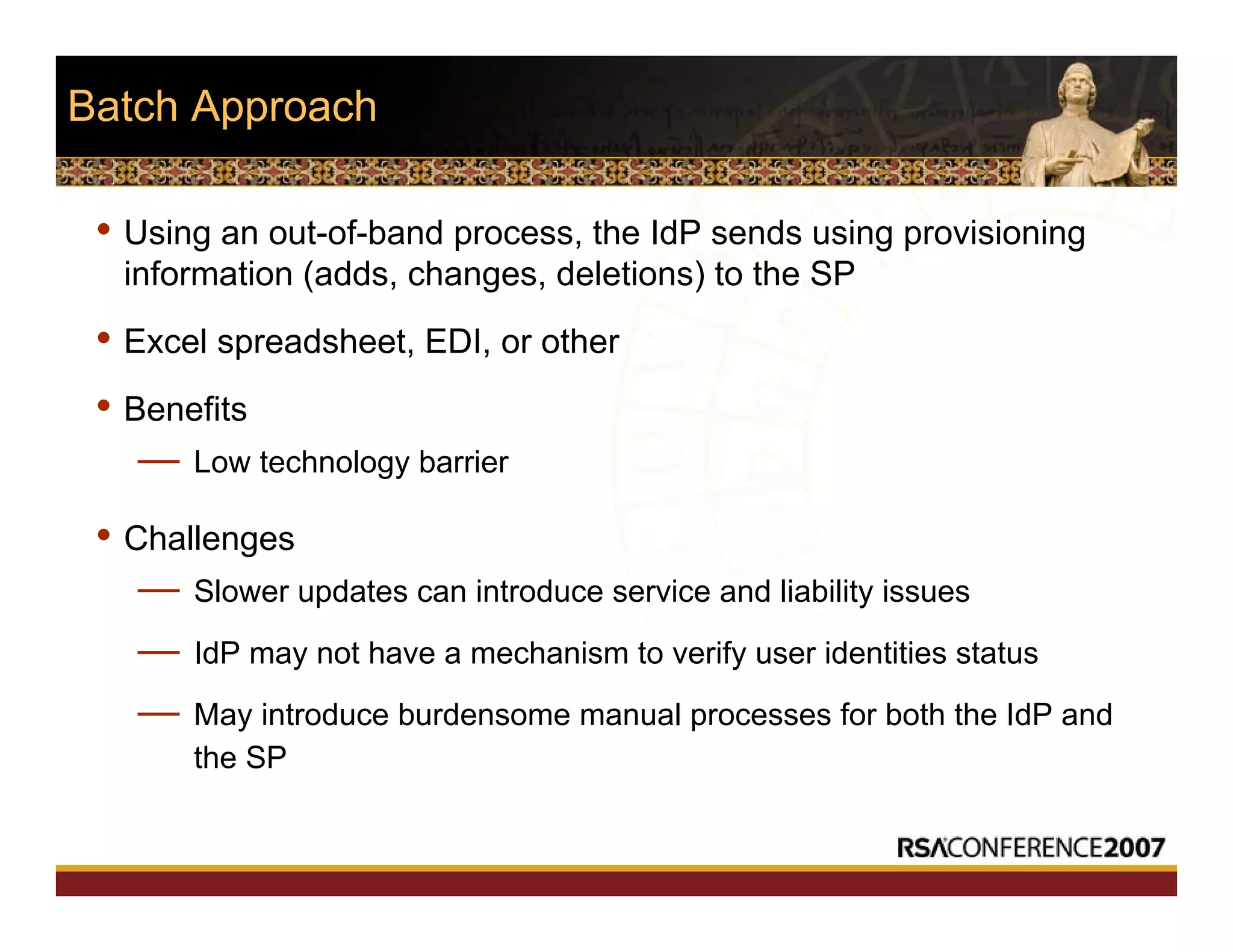 Batch Approach
• Using an out-of-band process, the IdP sends using provisioning
information (adds, changes, deletions) to the SP
• Excel spreadsheet, EDI, or other
• Benefits
— Low technology barrier
• Challenges
— Slower updates can introduce service and liability issues
— IdP may not have a mechanism to verify user identities status
— May introduce burdensome manual processes for both the IdP and
the SP
 