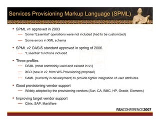 Services Provisioning Markup Language (SPML)
• SPML v1 approved in 2003
— Some “Essential” operations were not included (had to be customized)
— Some errors in XML schema
• SPML v2 OASIS standard approved in spring of 2006
— “Essential” functions included
• Three profiles
— DSML (most commonly used and existed in v1)
— XSD (new in v2, from WS-Provisioning proposal)
— SAML (currently in development) to provide tighter integration of user attributes
• Good provisioning vendor support
— Widely adopted by the provisioning vendors (Sun, CA, BMC, HP, Oracle, Siemens)
• Improving target vendor support
— Citrix, SAP, MaxWare
 