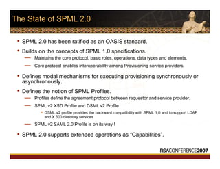 The State of SPML 2.0
• SPML 2.0 has been ratified as an OASIS standard.
• Builds on the concepts of SPML 1.0 specifications.
— Maintains the core protocol, basic roles, operations, data types and elements.
— Core protocol enables interoperability among Provisioning service providers.
• Defines modal mechanisms for executing provisioning synchronously or
asynchronously.
• Defines the notion of SPML Profiles.
— Profiles define the agreement protocol between requestor and service provider.
— SPML v2 XSD Profile and DSML v2 Profile
• DSML v2 profile provides the backward compatibility with SPML 1.0 and to support LDAP
and X.500 directory services
— SPML v2 SAML 2.0 Profile is on its way !
• SPML 2.0 supports extended operations as “Capabilities”.
 