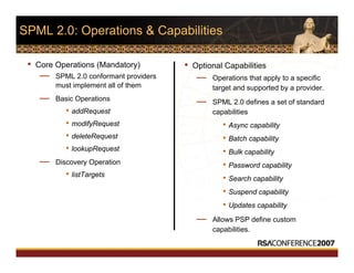 SPML 2.0: Operations & Capabilities
• Core Operations (Mandatory)
— SPML 2.0 conformant providers
must implement all of them
— Basic Operations
• addRequest
• modifyRequest
• deleteRequest
• lookupRequest
— Discovery Operation
• listTargets
• Optional Capabilities
— Operations that apply to a specific
target and supported by a provider.
— SPML 2.0 defines a set of standard
capabilities
• Async capability
• Batch capability
• Bulk capability
• Password capability
• Search capability
• Suspend capability
• Updates capability
— Allows PSP define custom
capabilities.
 