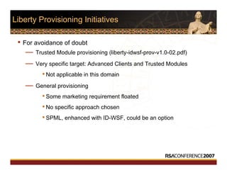 Liberty Provisioning Initiatives
• For avoidance of doubt
— Trusted Module provisioning (liberty-idwsf-prov-v1.0-02.pdf)
— Very specific target: Advanced Clients and Trusted Modules
•Not applicable in this domain
— General provisioning
•Some marketing requirement floated
•No specific approach chosen
•SPML, enhanced with ID-WSF, could be an option
 