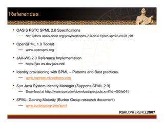 References
• OASIS PSTC SPML 2.0 Specifications
— http://docs.oasis-open.org/provision/spml-2.0-cd-01/pstc-spml2-cd-01.pdf
• OpenSPML 1.0 Toolkit
— www.openspml.org
• JAX-WS 2.0 Reference Implementation
— https://jax-ws.dev.java.net/
• Identity provisioning with SPML – Patterns and Best practices.
— www.coresecuritypatterns.com
• Sun Java System Identity Manager (Supports SPML 2.0)
— Download at http://www.sun.com/download/products.xml?id=453fe041
• SPML: Gaining Maturity (Burton Group research document)
— www.burtongroup.com/spml
 