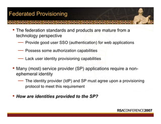 Federated Provisioning
• The federation standards and products are mature from a
technology perspective
— Provide good user SSO (authentication) for web applications
— Possess some authorization capabilities
— Lack user identity provisioning capabilities
• Many (most) service provider (SP) applications require a non-
ephemeral identity
— The identity provider (IdP) and SP must agree upon a provisioning
protocol to meet this requirement
• How are identities provided to the SP?
 