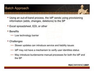 Batch Approach
• Using an out-of-band process, the IdP sends using provisioning
information (adds, changes, deletions) to the SP
• Excel spreadsheet, EDI, or other
• Benefits
— Low technology barrier
• Challenges
— Slower updates can introduce service and liability issues
— IdP may not have a mechanism to verify user identities status
— May introduce burdensome manual processes for both the IdP and
the SP
 