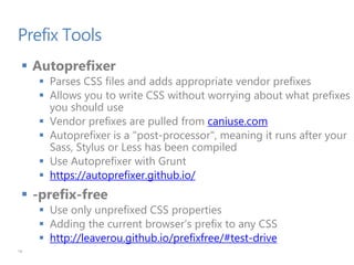Prefix Tools
 Autoprefixer
 Parses CSS files and adds appropriate vendor prefixes
 Allows you to write CSS without worrying about what prefixes
you should use
 Vendor prefixes are pulled from caniuse.com
 Autoprefixer is a "post-processor", meaning it runs after your
Sass, Stylus or Less has been compiled
 Use Autoprefixer with Grunt
 https://autoprefixer.github.io/
 -prefix-free
 Use only unprefixed CSS properties
 Adding the current browser’s prefix to any CSS
 http://leaverou.github.io/prefixfree/#test-drive
18
 