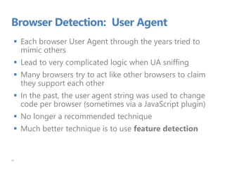 Browser Detection: User Agent
 Each browser User Agent through the years tried to
mimic others
 Lead to very complicated logic when UA sniffing
 Many browsers try to act like other browsers to claim
they support each other
 In the past, the user agent string was used to change
code per browser (sometimes via a JavaScript plugin)
 No longer a recommended technique
 Much better technique is to use feature detection
26
 