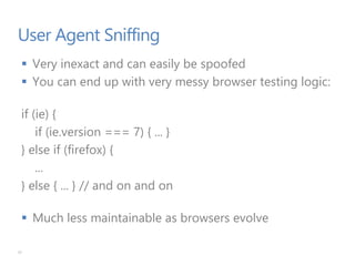 User Agent Sniffing
 Very inexact and can easily be spoofed
 You can end up with very messy browser testing logic:
if (ie) {
if (ie.version === 7) { ... }
} else if (firefox) {
...
} else { ... } // and on and on
 Much less maintainable as browsers evolve
31
 