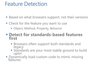 Feature Detection
 Based on what browsers support, not their versions
 Check for the feature you want to use
 Object, Method, Property, Behavior
 Detect for standards-based features
first
 Browsers often support both standards and
legacy
 Standards are your most stable ground to build
upon
 Dynamically load custom code to mimic missing
features
 