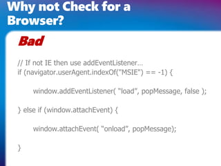 Why not Check for a
Browser?
// If not IE then use addEventListener…
if (navigator.userAgent.indexOf("MSIE") == -1) {
window.addEventListener( “load”, popMessage, false );
} else if (window.attachEvent) {
window.attachEvent( “onload”, popMessage);
}
Bad
 