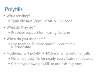 Polyfills
 What are they?
 Typically JavaScript, HTML & CSS code
 What do they do?
 Provides support for missing features
 When do you use them?
 Use them to fallback gracefully or mimic
functionality
 Modernizr will polyfill HTML5 elements automatically
 Help load polyfills for nearly every feature it detects
 Create your own polyfill, or use existing ones
 