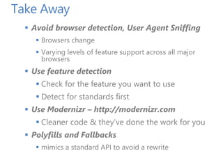 Take Away
 Avoid browser detection, User Agent Sniffing
 Browsers change
 Varying levels of feature support across all major
browsers
 Use feature detection
 Check for the feature you want to use
 Detect for standards first
 Use Modernizr – http://modernizr.com
 Cleaner code & they’ve done the work for you
 Polyfills and Fallbacks
 mimics a standard API to avoid a rewrite
 
