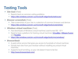 Testing Tools
 Site Scan (Free)
 Reports back on common coding problems
 https://dev.windows.com/en-us/microsoft-edge/tools/staticscan/
 Browser screenshots (Free)
 Take screenshots of your site in a selection of common browsers and devices
 https://dev.windows.com/en-us/microsoft-edge/tools/screenshots/
 Windows virtual machines (Free)
 free downloads of Windows virtual machines used to test IE6 - IE11
 Need to have a platform for hosting virtual machines: VirtualBox, VMware Fusion
and Parallels
 https://dev.windows.com/en-us/microsoft-edge/tools/vms/windows/
 BrowserStack
 A paid online service that gives you access to hundreds of virtual machines
 Quickly test sites from your browser without installing any actual virtual
machines
 Supports local tunneling, so your site doesn't have to be live
 http://www.browserstack.com/
 