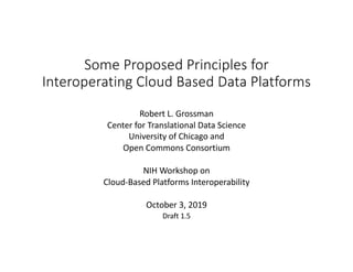 Some Proposed Principles for
Interoperating Cloud Based Data Platforms
Robert L. Grossman
Center for Translational Data Science
University of Chicago and
Open Commons Consortium
NIH Workshop on
Cloud-Based Platforms Interoperability
October 3, 2019
Draft 1.5
 
