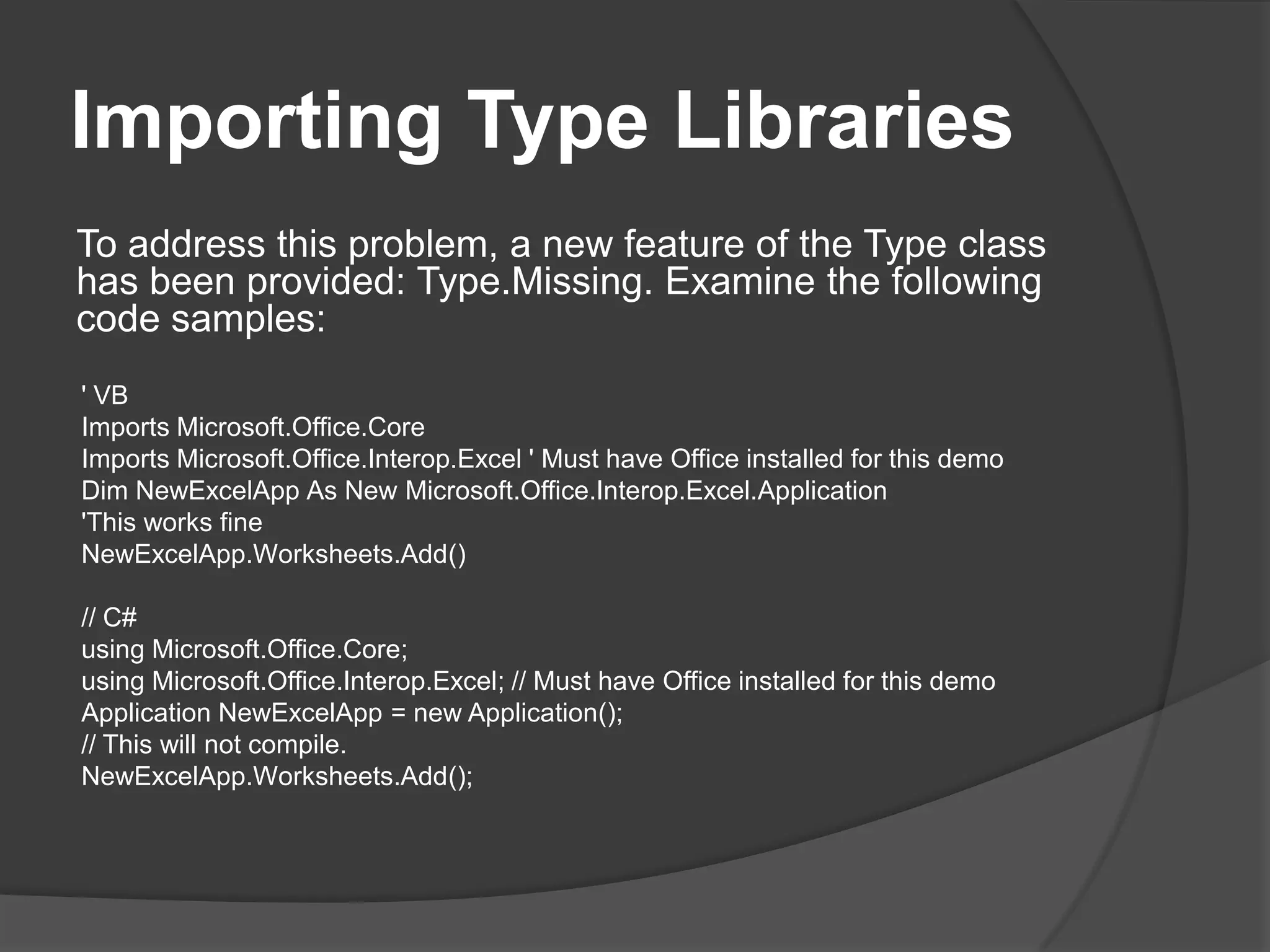 ImportingTypeLibrariesTo address this problem, a new feature of the Type class has been provided: Type.Missing. Examine the following code samples:' VBImportsMicrosoft.Office.CoreImports Microsoft.Office.Interop.Excel ' Must have Office installed for this demoDimNewExcelApp As New Microsoft.Office.Interop.Excel.Application'Thisworks fineNewExcelApp.Worksheets.Add()// C#usingMicrosoft.Office.Core;using Microsoft.Office.Interop.Excel; // Must have Office installed for this demoApplicationNewExcelApp = new Application();// Thiswillnot compile.NewExcelApp.Worksheets.Add();