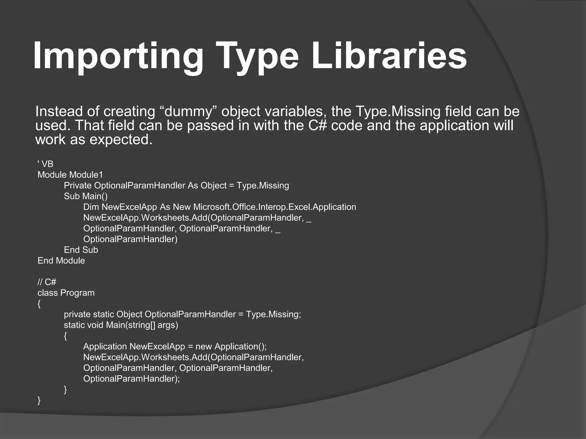 ImportingTypeLibrariesInstead of creating “dummy” object variables, the Type.Missing field can be used. That field can be passed in with the C# code and the application will work as expected. ' VBModule Module1Private OptionalParamHandler As Object = Type.MissingSub Main()DimNewExcelApp As New Microsoft.Office.Interop.Excel.ApplicationNewExcelApp.Worksheets.Add(OptionalParamHandler, _OptionalParamHandler, OptionalParamHandler, _OptionalParamHandler)End SubEnd Module// C#classProgram{private static Object OptionalParamHandler = Type.Missing;staticvoidMain(string[] args){ApplicationNewExcelApp = new Application();NewExcelApp.Worksheets.Add(OptionalParamHandler,OptionalParamHandler, OptionalParamHandler,OptionalParamHandler);}}