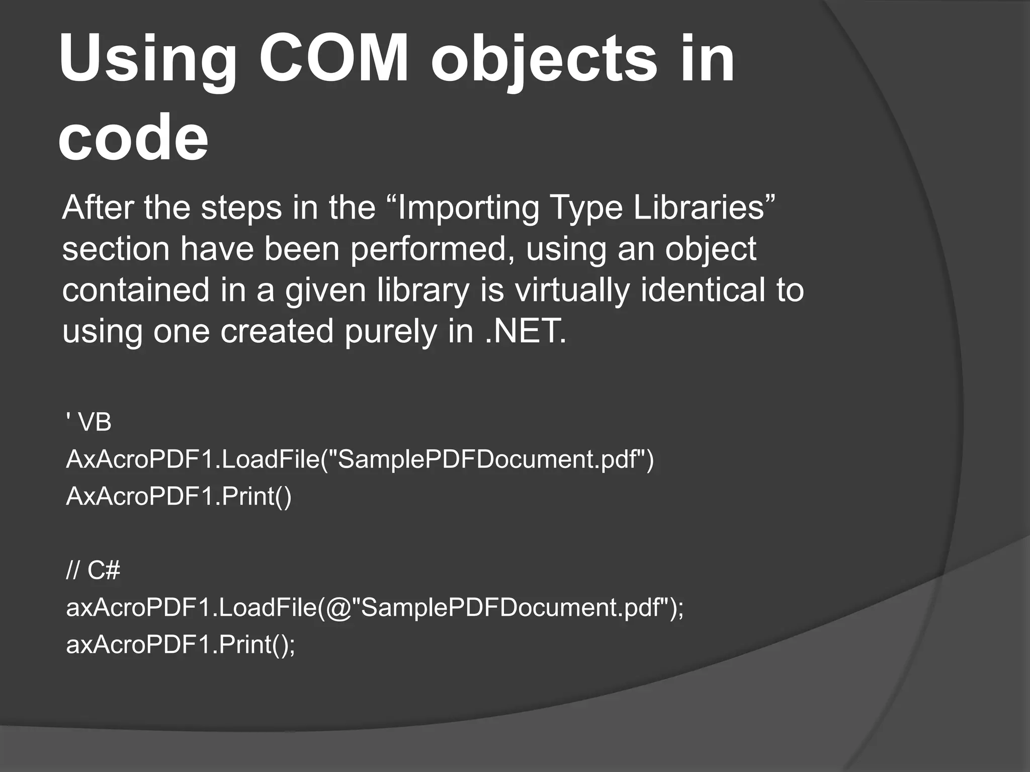 Using COM objects in codeAfter the steps in the “Importing Type Libraries” section have been performed, using an object contained in a given library is virtually identical to using one created purely in .NET.' VBAxAcroPDF1.LoadFile("SamplePDFDocument.pdf")AxAcroPDF1.Print()// C#axAcroPDF1.LoadFile(@"SamplePDFDocument.pdf");axAcroPDF1.Print();