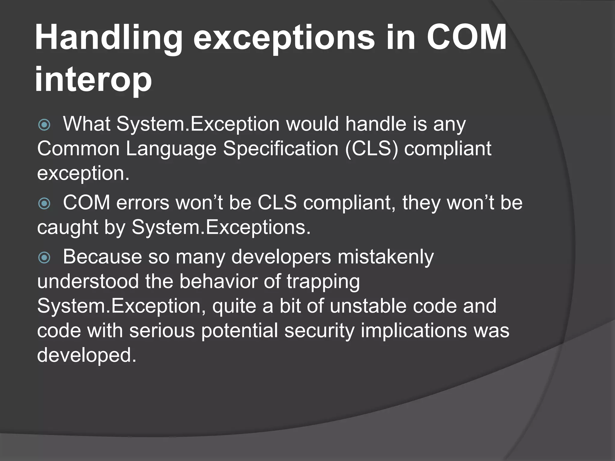 Handlingexceptions in COM interopWhat System.Exception would handle is any Common Language Specification (CLS) compliant exception. COM errors won’t be CLS compliant, they won’t be caught by System.Exceptions. Because so many developers mistakenly understood the behavior of trapping System.Exception, quite a bit of unstable code and code with serious potential security implications was developed.