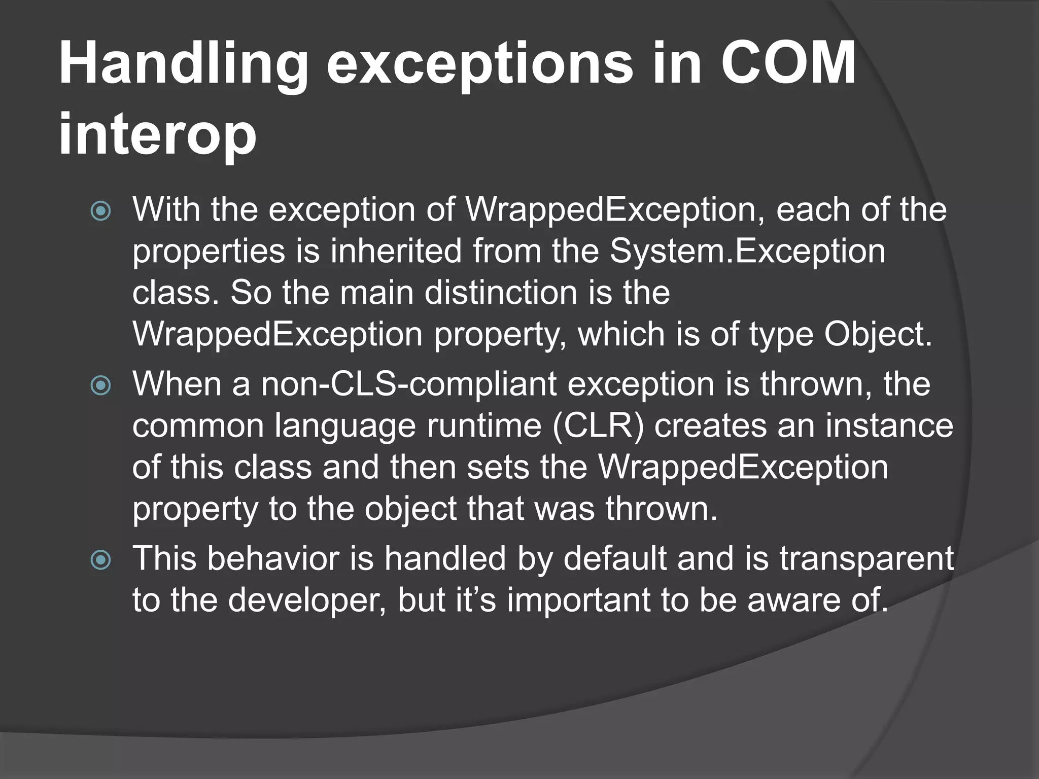 Handlingexceptions in COM interopWith the exception of WrappedException, each of the properties is inherited from the System.Exception class. So the main distinction is the WrappedException property, which is of type Object.When a non-CLS-compliant exception is thrown, the common language runtime (CLR) creates an instance of this class and then sets the WrappedException property to the object that was thrown. This behavior is handled by default and is transparent to the developer, but it’s important to be aware of.