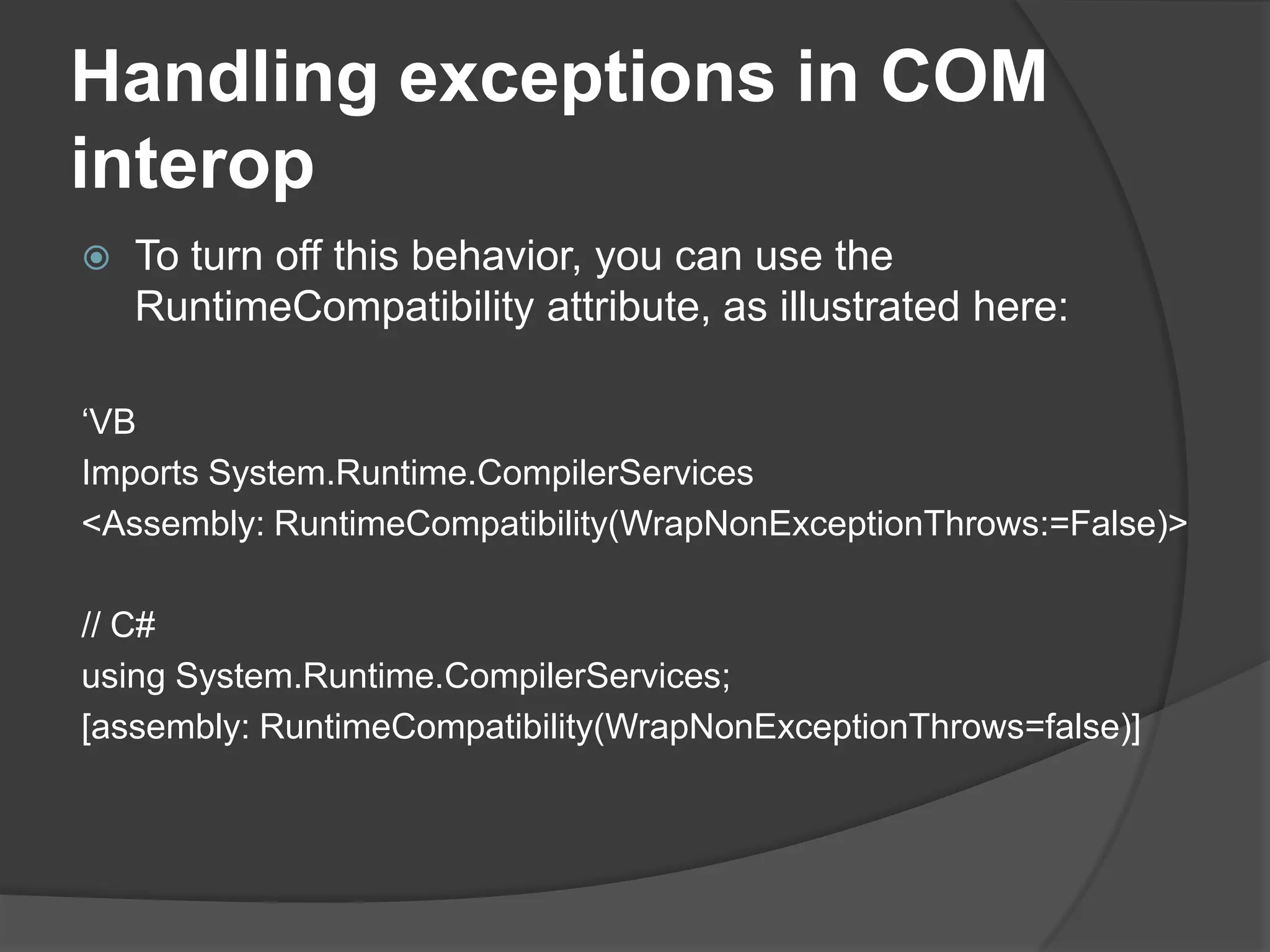 Handlingexceptions in COM interopTo turn off this behavior, you can use the RuntimeCompatibility attribute, as illustrated here:‘VBImportsSystem.Runtime.CompilerServices<Assembly: RuntimeCompatibility(WrapNonExceptionThrows:=False)>// C#usingSystem.Runtime.CompilerServices;[assembly: RuntimeCompatibility(WrapNonExceptionThrows=false)]