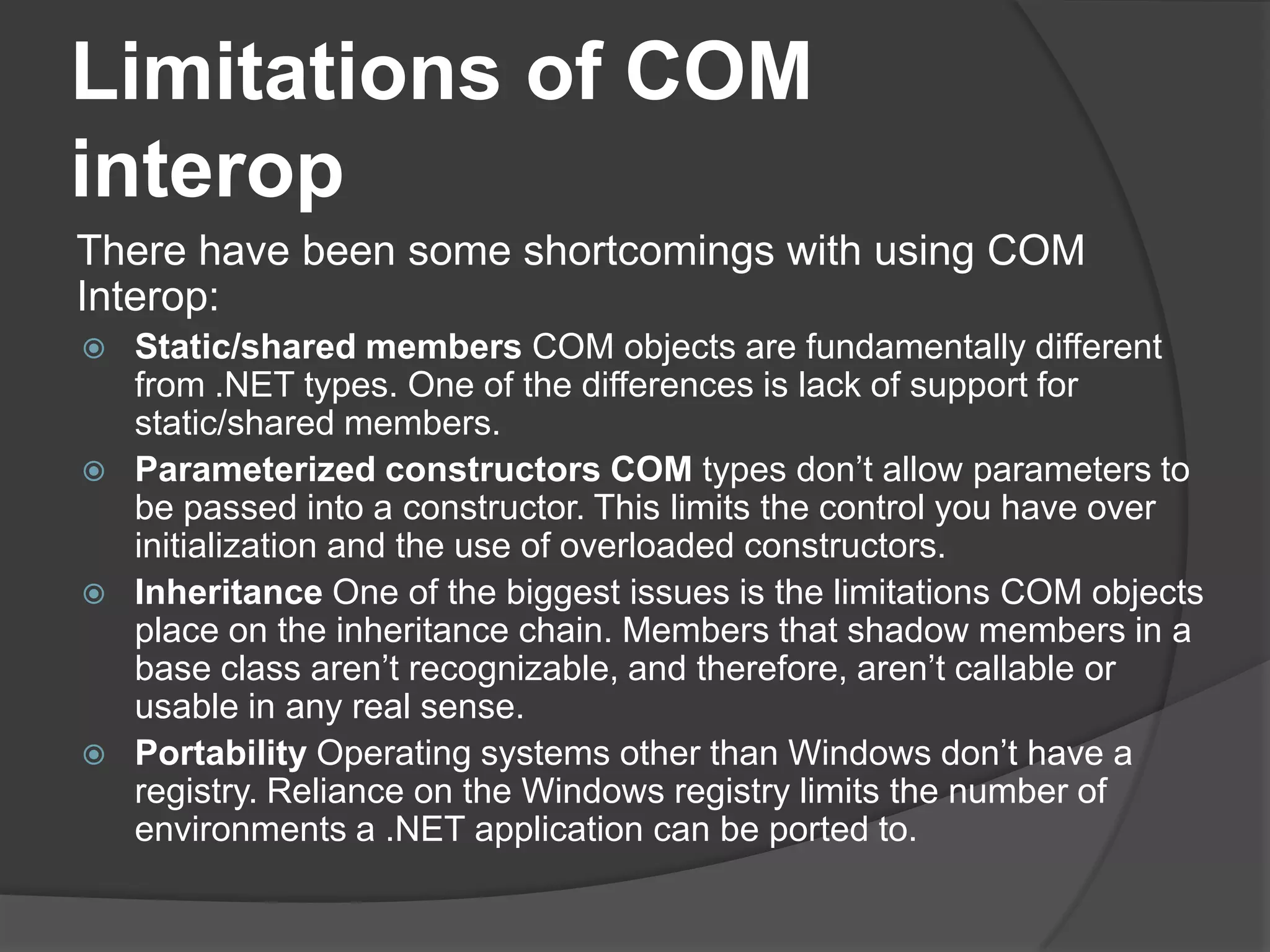 Limitations of COM interopThere have been some shortcomings with using COM Interop:Static/shared members COM objects are fundamentally different from .NET types. One of the differences is lack of support for static/shared members.Parameterized constructors COM types don’t allow parameters to be passed into a constructor. This limits the control you have over initialization and the use of overloadedconstructors.Inheritance One of the biggest issues is the limitations COM objects place on the inheritance chain. Members that shadow members in a base class aren’t recognizable, and therefore, aren’t callable or usable in any real sense.Portability Operating systems other than Windows don’t have a registry. Reliance on the Windows registry limits the number of environments a .NET application can beportedto.