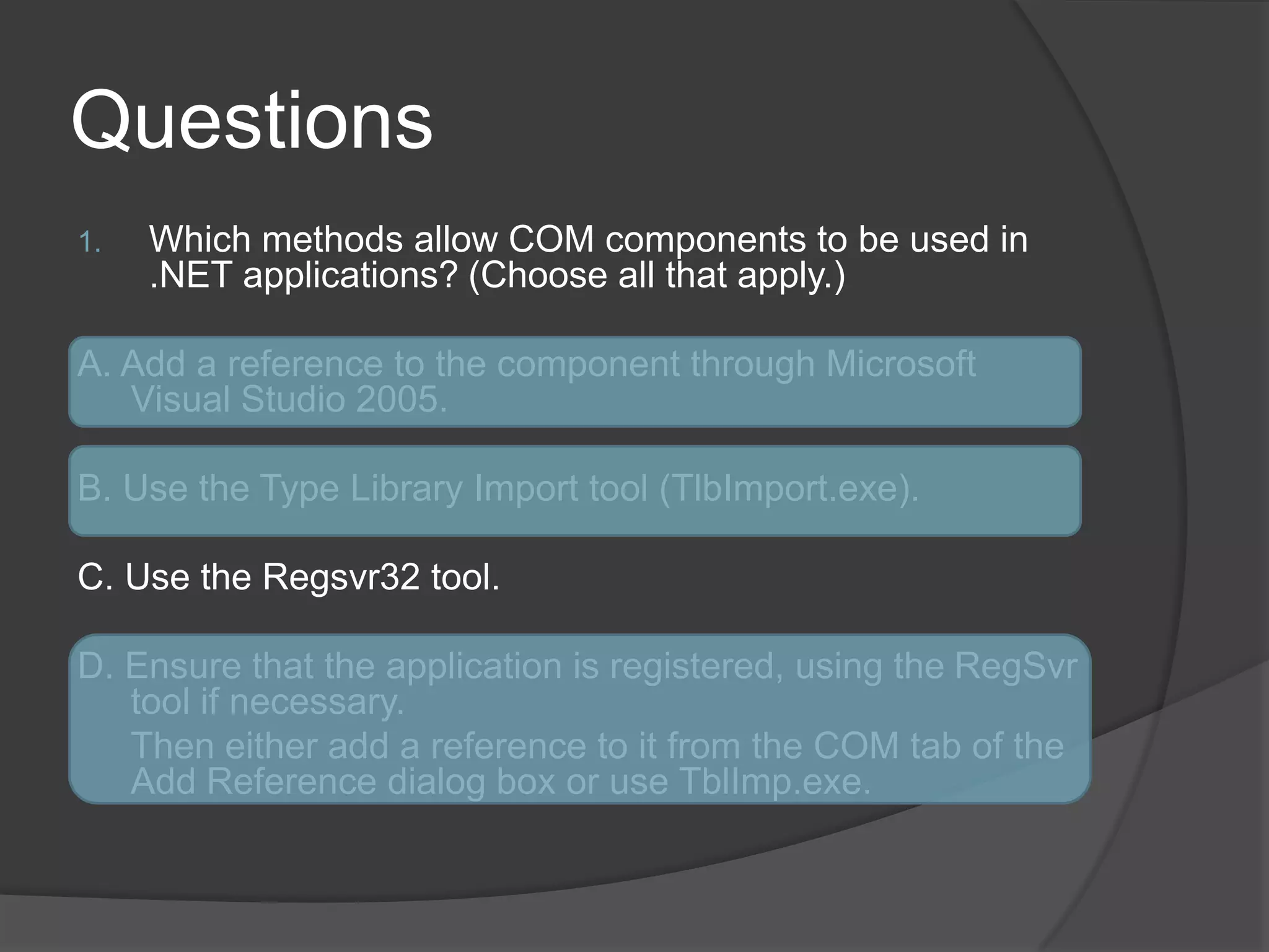 QuestionsWhich methods allow COM components to be used in .NET applications? (Chooseallthatapply.)A. Add a reference to the component through Microsoft Visual Studio 2005.B. Use the Type Library Import tool (TlbImport.exe).C. Use the Regsvr32 tool.D. Ensure that the application is registered, using the RegSvr tool if necessary.	Then either add a reference to it from the COM tab of the Add Reference dialog box or use TblImp.exe.