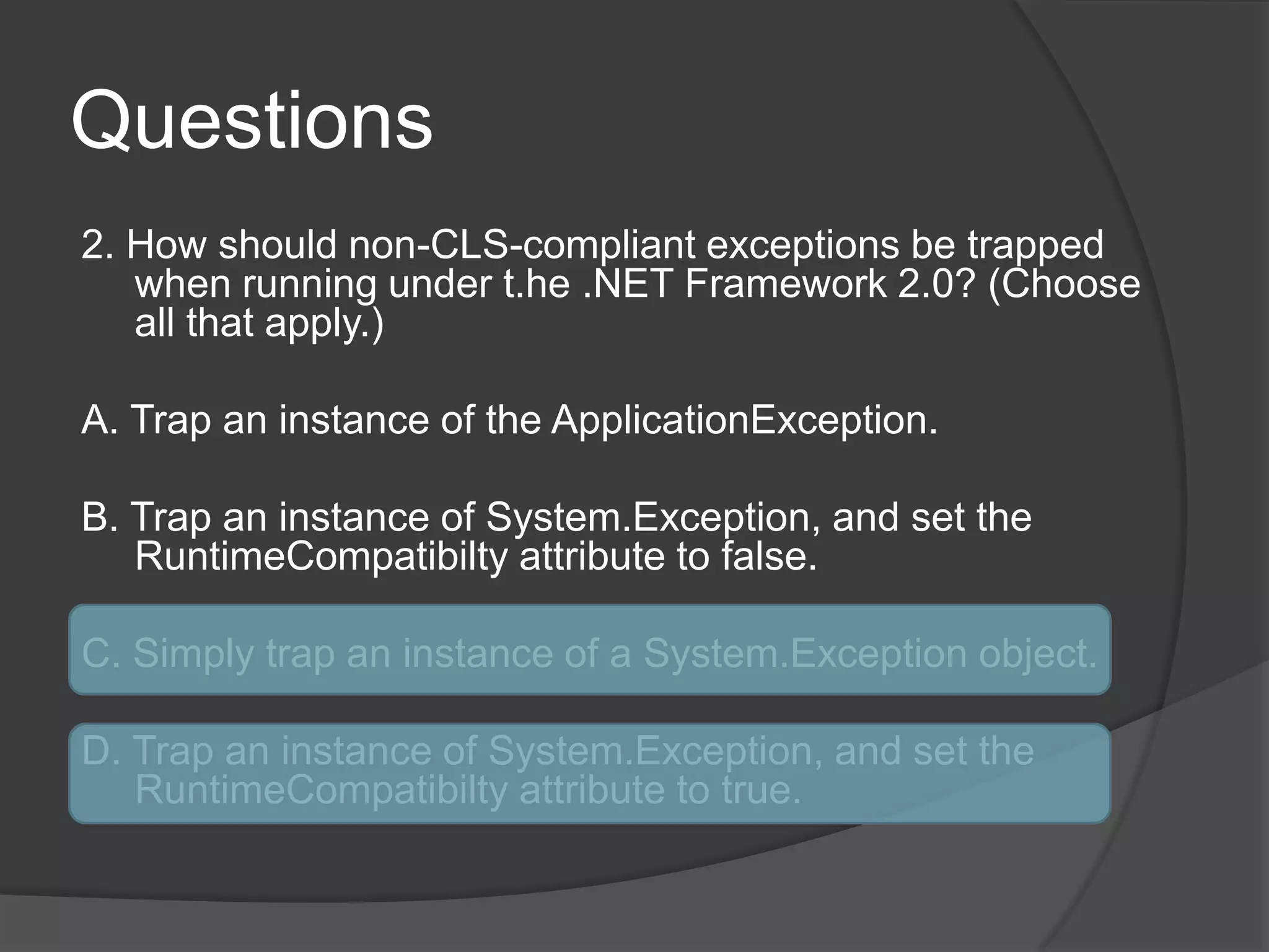 Questions2. How should non-CLS-compliant exceptions be trapped when running under t.he.NET Framework 2.0? (Choose all that apply.)A. Trap an instance of the ApplicationException.B. Trap an instance of System.Exception, and set the RuntimeCompatibiltyattributeto false.C. Simply trap an instance of a System.Exception object.D. Trap an instance of System.Exception, and set the RuntimeCompatibiltyattributeto true.