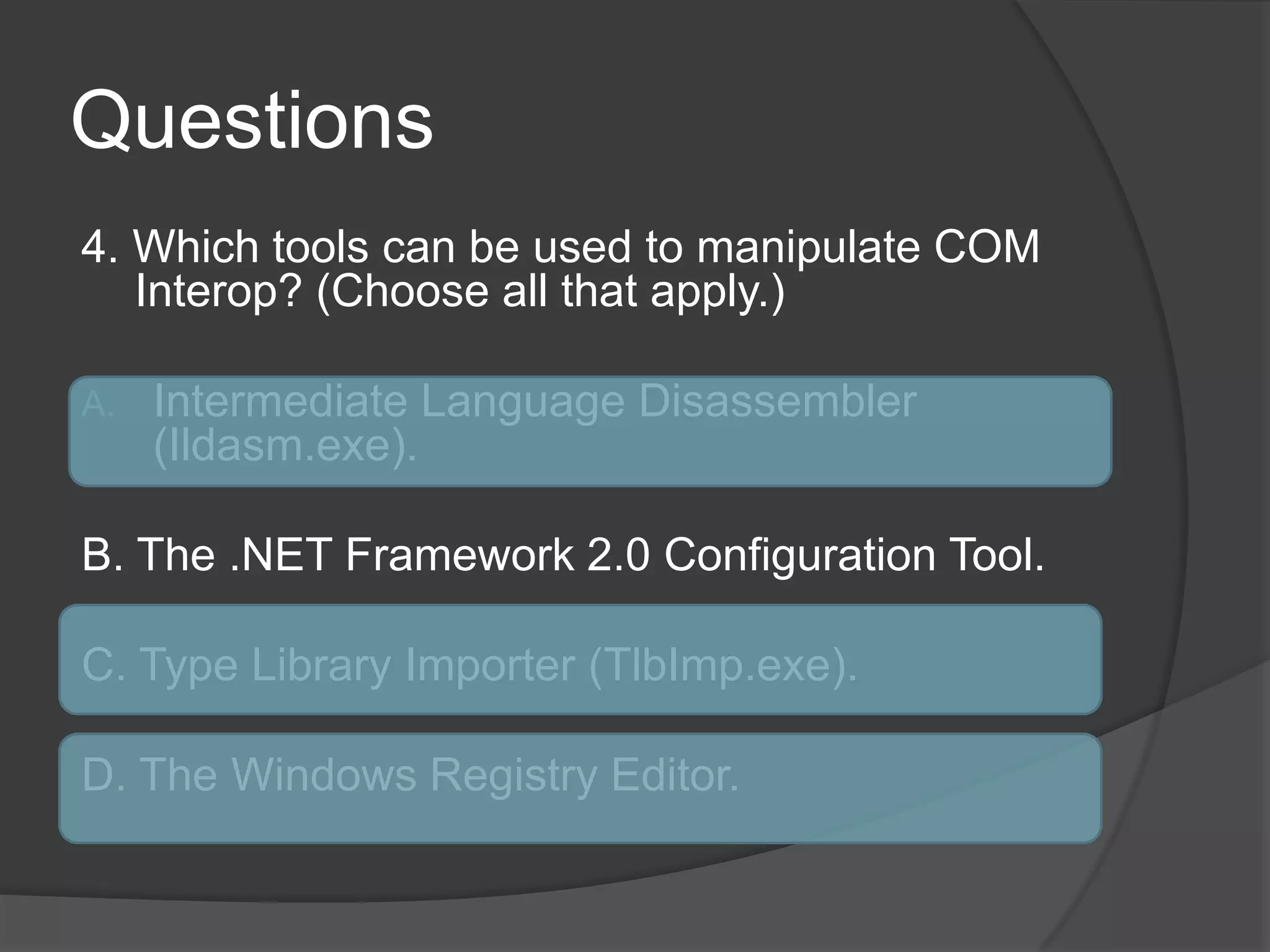 Questions4. Which tools can be used to manipulate COM Interop? (Choose all that apply.)IntermediateLanguageDisassembler (Ildasm.exe).B. The .NET Framework 2.0 Configuration Tool.C. Type Library Importer (TlbImp.exe).D. The Windows Registry Editor.