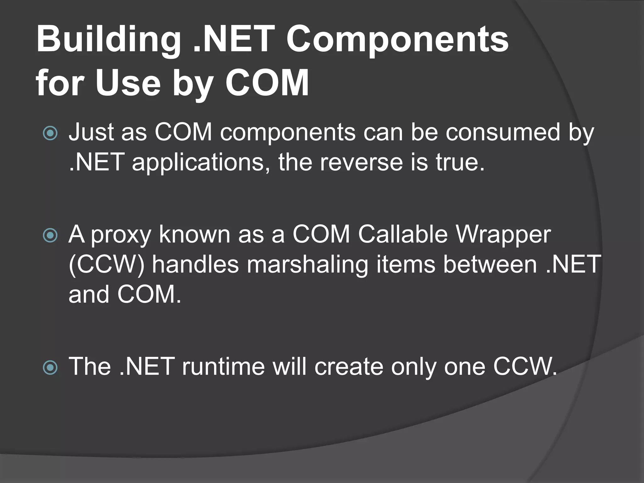 Building .NET Components for Use by COMJust as COM components can be consumed by .NET applications, the reverse is true. A proxy known as a COM Callable Wrapper (CCW) handles marshaling items between .NET and COM.The .NET runtime will create onlyone CCW.