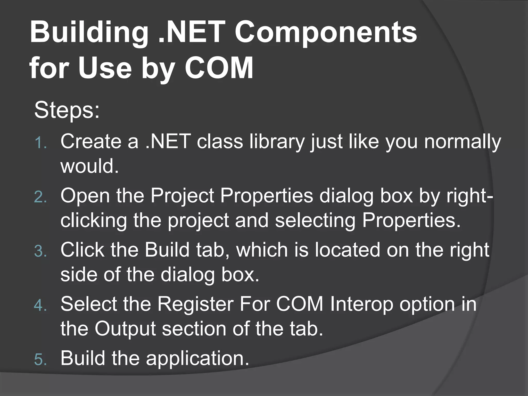 Building .NET Components for Use by COMSteps:Create a .NET class library just like you normally would.Open the Project Properties dialog box by right-clicking the project and selecting Properties.Click the Build tab, which is located on the right side of the dialog box.Select the Register For COM Interop option in the Output section of the tab.Buildtheapplication.