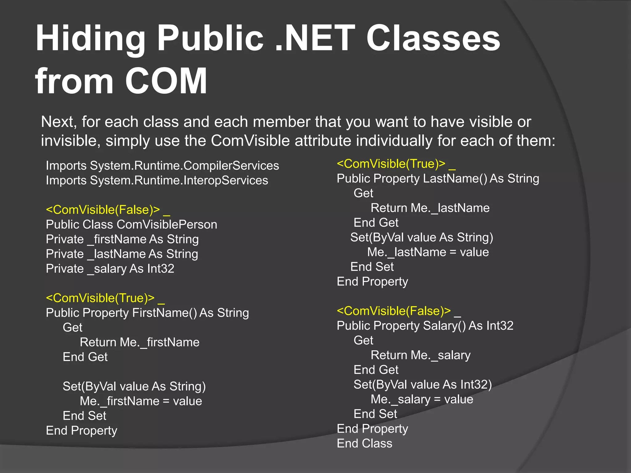 To set COM Visibility to either On or Off by default, simply set the ComVisible Assembly attribute to true or false, respectively.' VB<Assembly: ComVisible(False)> ' Visibility disabled by default Next, for each class and each member that you ' want to have visible or invisible, simply use the ComVisible' attribute individually for each of them: