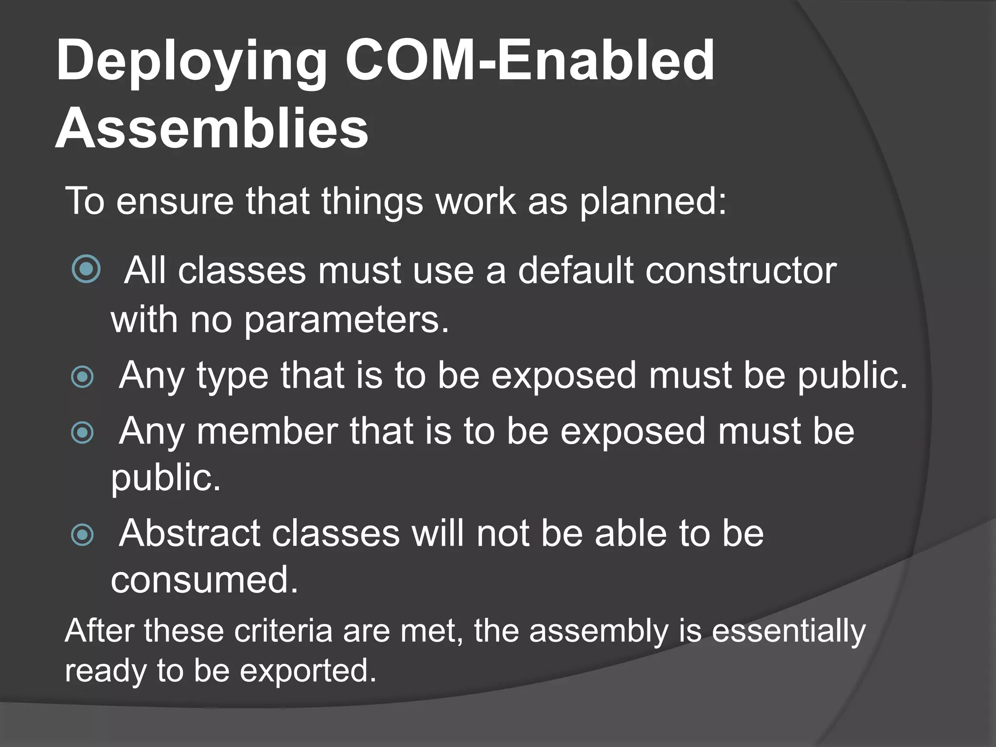 Hiding Public .NET Classes from COMNext, for each class and each member that you want to have visible or invisible, simply use the ComVisible attribute individually for each of them:<ComVisible(True)> _Public Property LastName() As StringGetReturnMe._lastNameEndGet    Set(ByValvalue As String)Me._lastName = valueEnd SetEndProperty<ComVisible(False)> _Public Property Salary() As Int32GetReturnMe._salaryEndGet     Set(ByValvalue As Int32)Me._salary = valueEnd SetEndPropertyEndClassImportsSystem.Runtime.CompilerServicesImportsSystem.Runtime.InteropServices<ComVisible(False)> _PublicClassComVisiblePersonPrivate _firstName As StringPrivate _lastName As StringPrivate _salary As Int32<ComVisible(True)> _Public Property FirstName() As StringGetReturnMe._firstNameEndGet     Set(ByValvalue As String)Me._firstName = valueEnd SetEndProperty