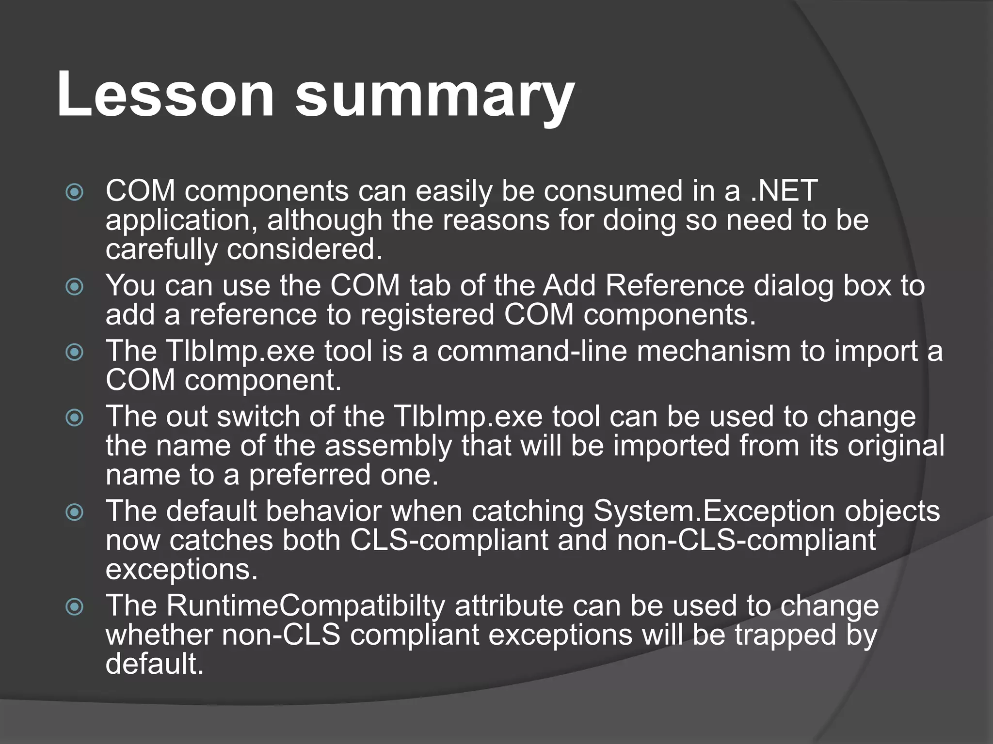 LessonsummaryCOM components can easily be consumed in a .NET application, although the reasons for doing so need to be carefully considered.You can use the COM tab of the Add Reference dialog box to add a reference to registered COM components.The TlbImp.exe tool is a command-line mechanism to import a COM component.The out switch of the TlbImp.exe tool can be used to change the name of the assembly that will be imported from its original name to a preferred one.The default behavior when catching System.Exception objects now catches both CLS-compliant and non-CLS-compliantexceptions.The RuntimeCompatibilty attribute can be used to change whether non-CLS compliant exceptions will be trapped by default.