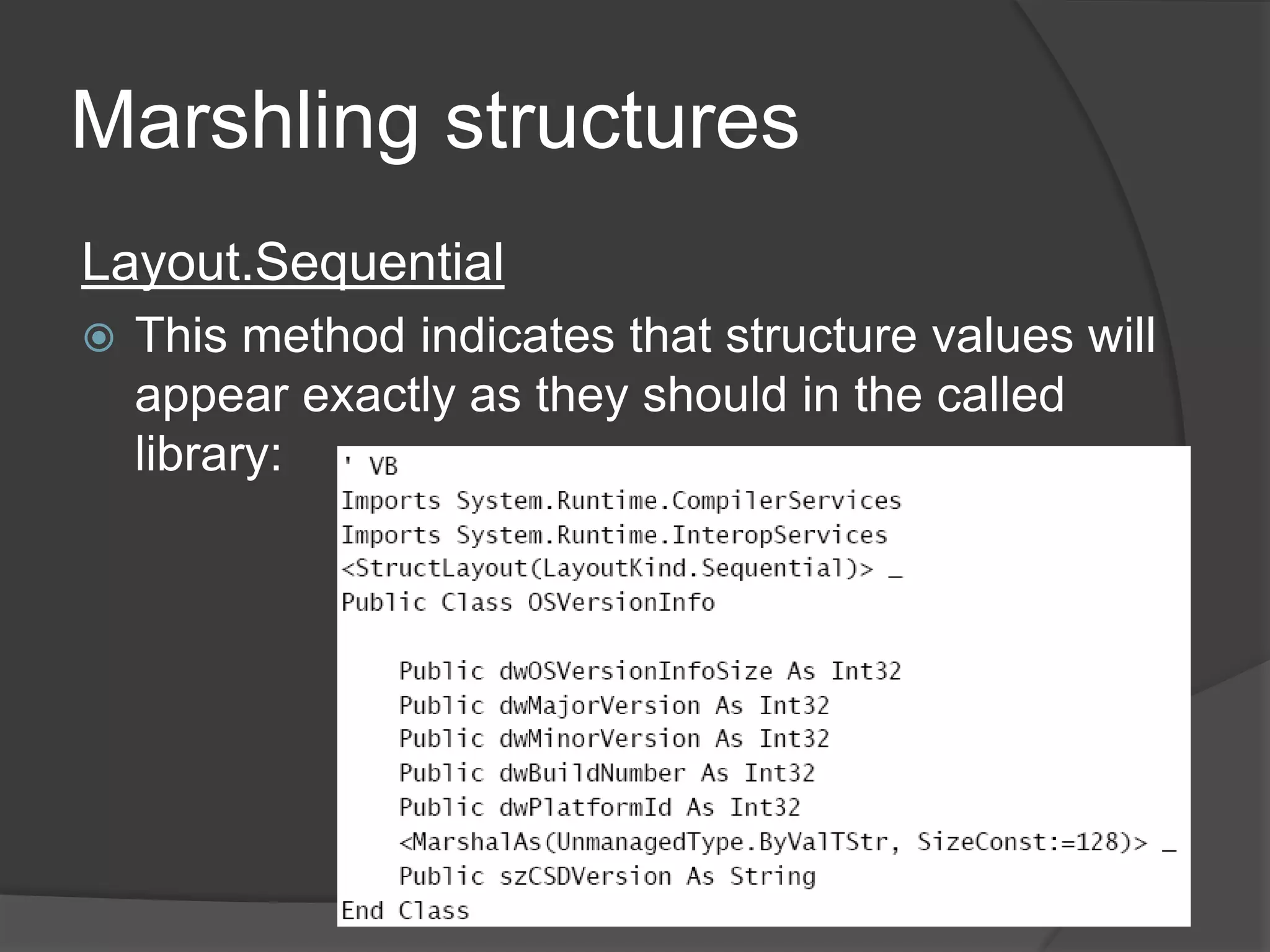 MarshalingstructuresStructures are commonly used in many Windows APIs and methods that you will use through P/Invoke.By default, when a type is created, the CLR will decide how best to arrange the class’s members. To manually direct the CLR about how to handle (or not handle) the layout of a type The System.Runtime.InteropServices.StructLayoutAttributeattribute is provided. 