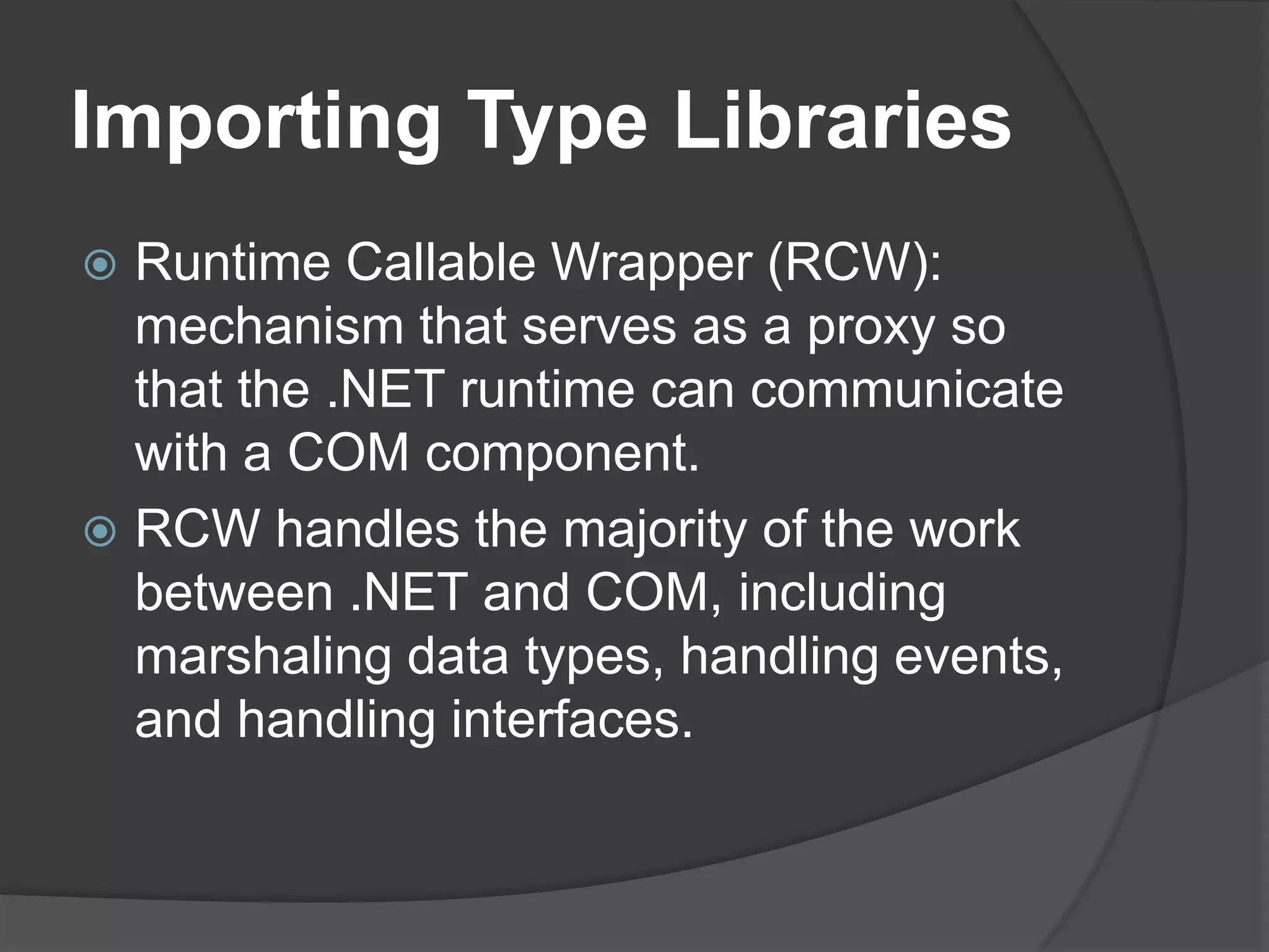 ImportingTypeLibrariesRuntime Callable Wrapper (RCW):  mechanism that serves as a proxy so that the .NET runtime can communicate with a COM component.RCW handles the majority of the work between .NET and COM, including marshaling data types, handling events, and handling interfaces.