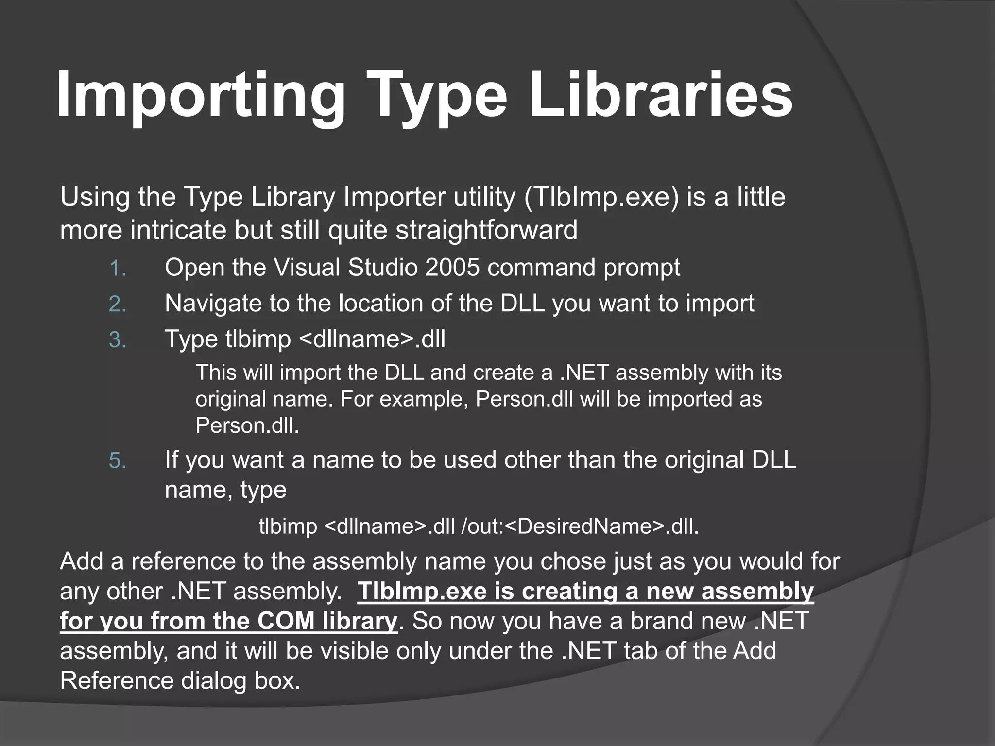 ImportingTypeLibrariesUsingtheType Library Importer utility (TlbImp.exe) is a little more intricate but still quite straightforwardOpen the Visual Studio 2005 command promptNavigate to the location of the DLL you want to importTypetlbimp <dllname>.dllThiswillimportthe DLL and create a .NET assemblywithits original name. Forexample, Person.dll willbeimported as Person.dll.If you want a name to be used other than the original DLL name, type tlbimp <dllname>.dll /out:<DesiredName>.dll.Add a reference to the assembly name you chose just as you would for any other .NET assembly.  TlbImp.exe is creating a new assembly for you from the COM library. So now you have a brand new .NET assembly, and it will be visible only under the .NET tab of the Add Reference dialog box.
