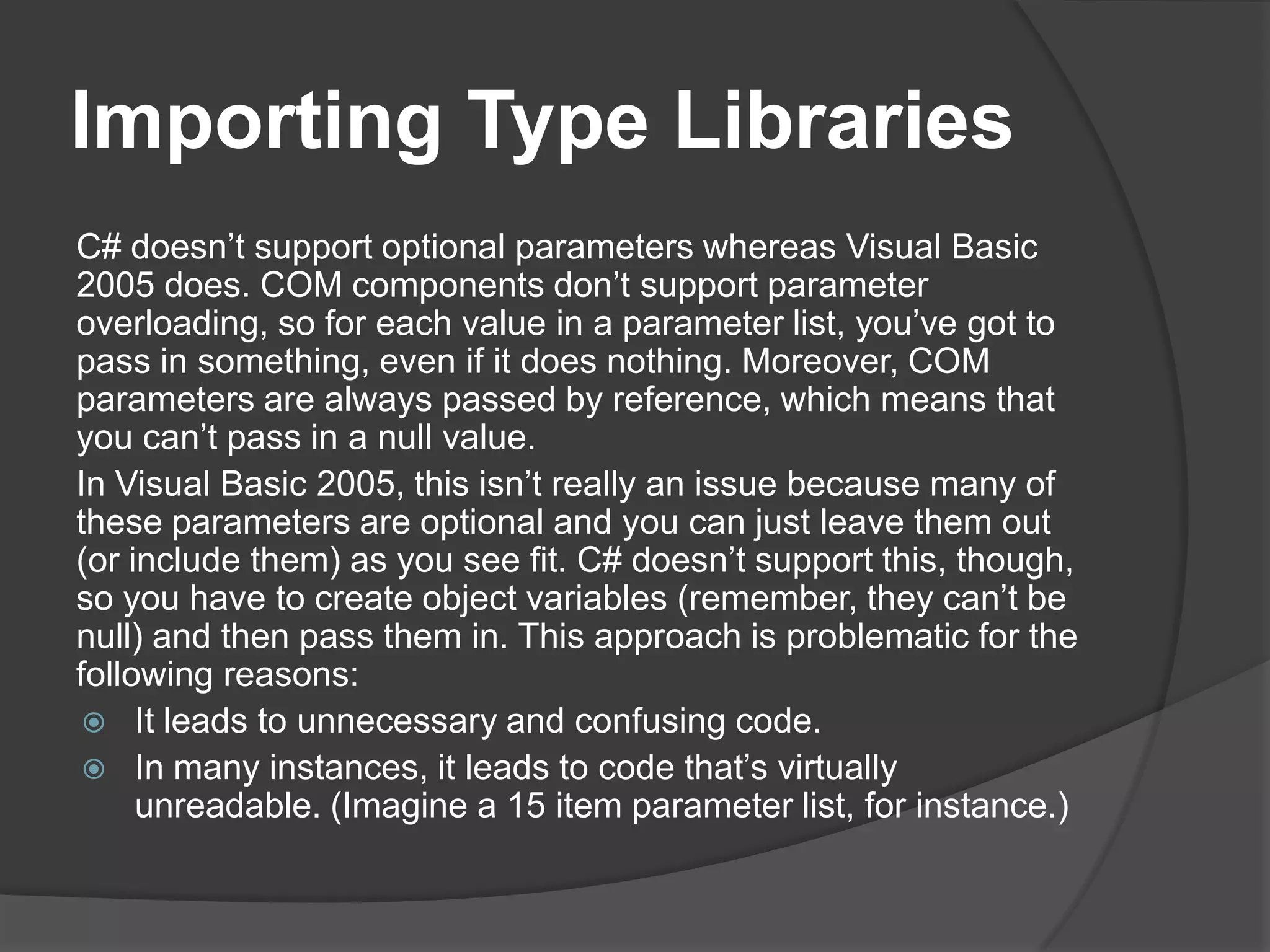 ImportingTypeLibrariesC# doesn’tsupportoptionalparameterswhereas Visual Basic 2005 does. COM components don’t support parameter overloading, so for each value in a parameter list, you’ve got to pass in something, even if it does nothing. Moreover, COM parameters are always passed by reference, which means that you can’t pass in a null value.In Visual Basic 2005, this isn’t really an issue because many of these parameters are optional and you can just leave them out (or include them) as you see fit. C# doesn’t support this, though, so you have to create object variables (remember, they can’t be null) and then pass them in. This approach is problematic for the following reasons:It leads to unnecessary and confusing code.In many instances, it leads to code that’s virtually unreadable. (Imagine a 15 item parameter list, for instance.)