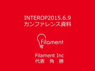 1
Filament Inc
代表 角 勝
INTEROP2015.6.9
カンファレンス資料
 